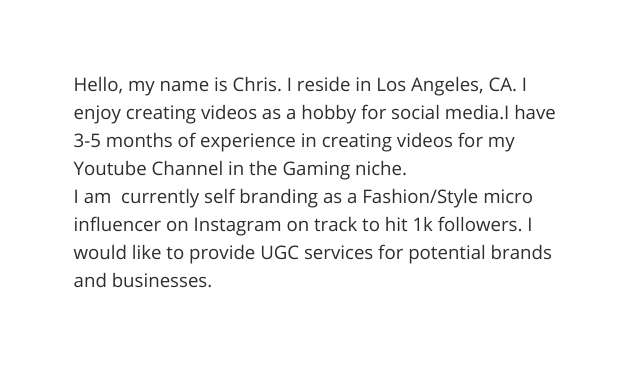 Hello my name is Chris I reside in Los Angeles CA I enjoy creating videos as a hobby for social media I have 3 5 months of experience in creating videos for my Youtube Channel in the Gaming niche I am currently self branding as a Fashion Style micro influencer on Instagram on track to hit 1k followers I would like to provide UGC services for potential brands and businesses
